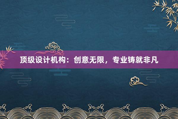 顶级设计机构：创意无限，专业铸就非凡